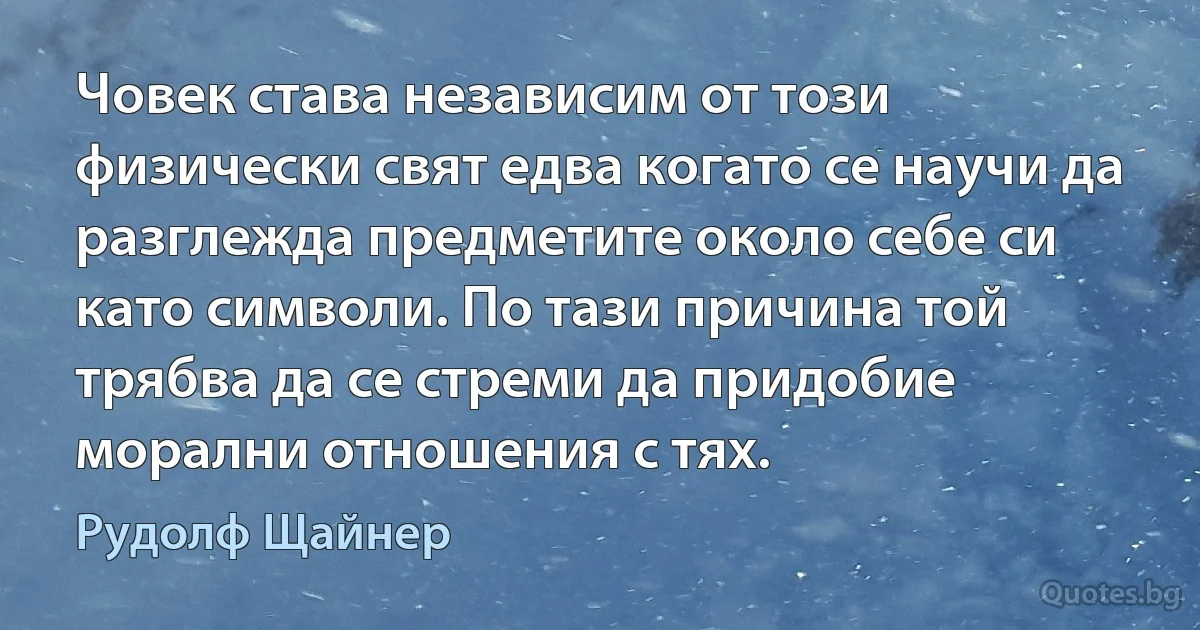 Човек става независим от този физически свят едва когато се научи да разглежда предметите около себе си като символи. По тази причина той трябва да се стреми да придобие морални отношения с тях. (Рудолф Щайнер)