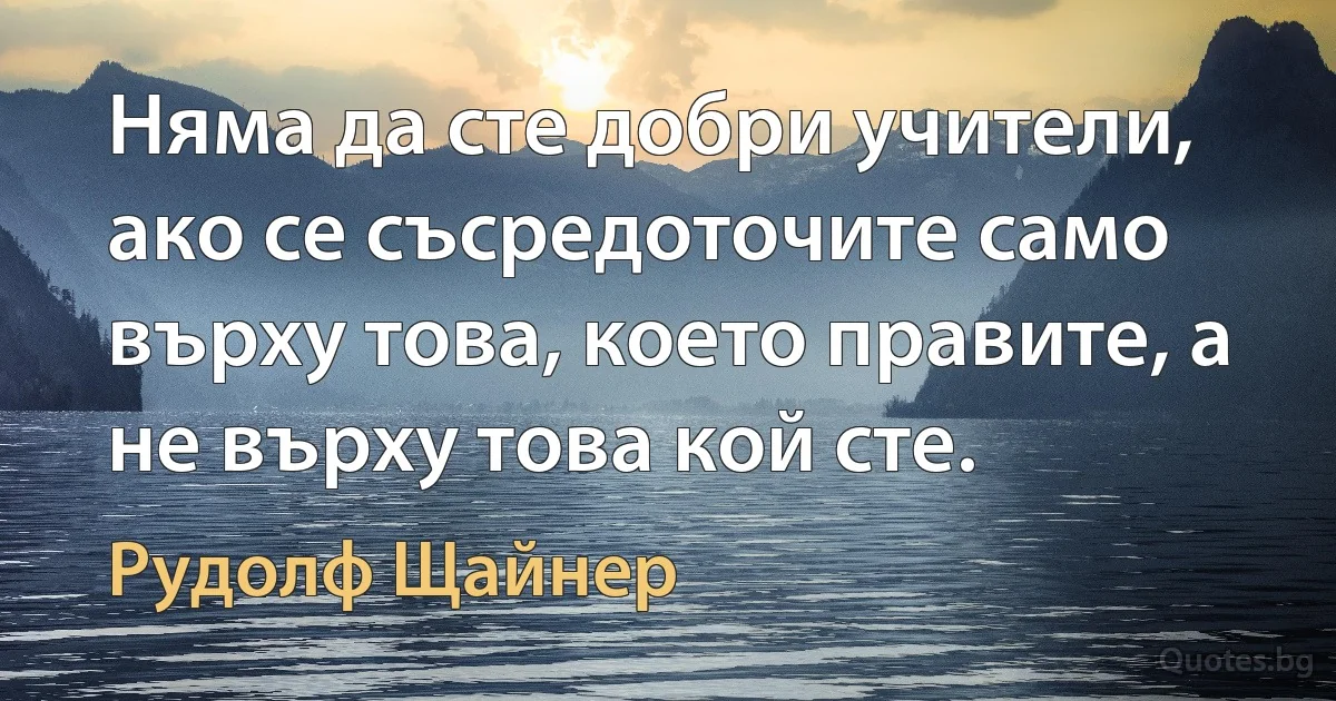 Няма да сте добри учители, ако се съсредоточите само върху това, което правите, а не върху това кой сте. (Рудолф Щайнер)