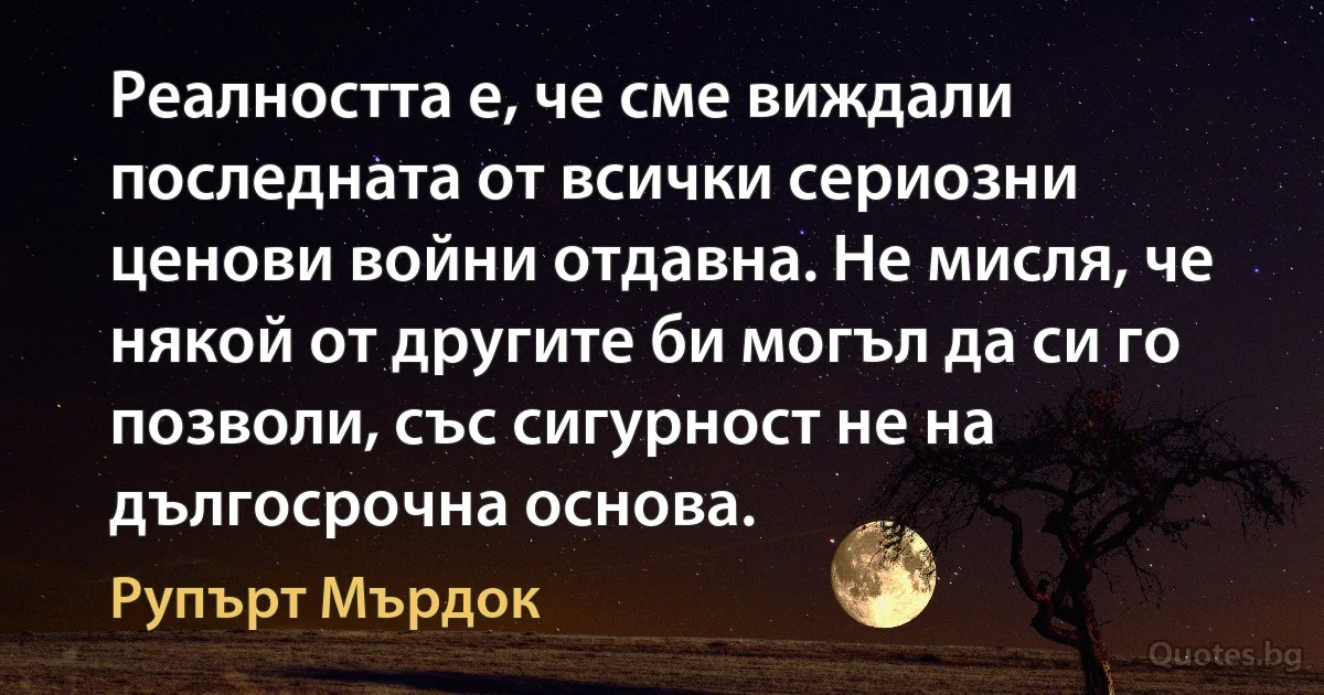 Реалността е, че сме виждали последната от всички сериозни ценови войни отдавна. Не мисля, че някой от другите би могъл да си го позволи, със сигурност не на дългосрочна основа. (Рупърт Мърдок)