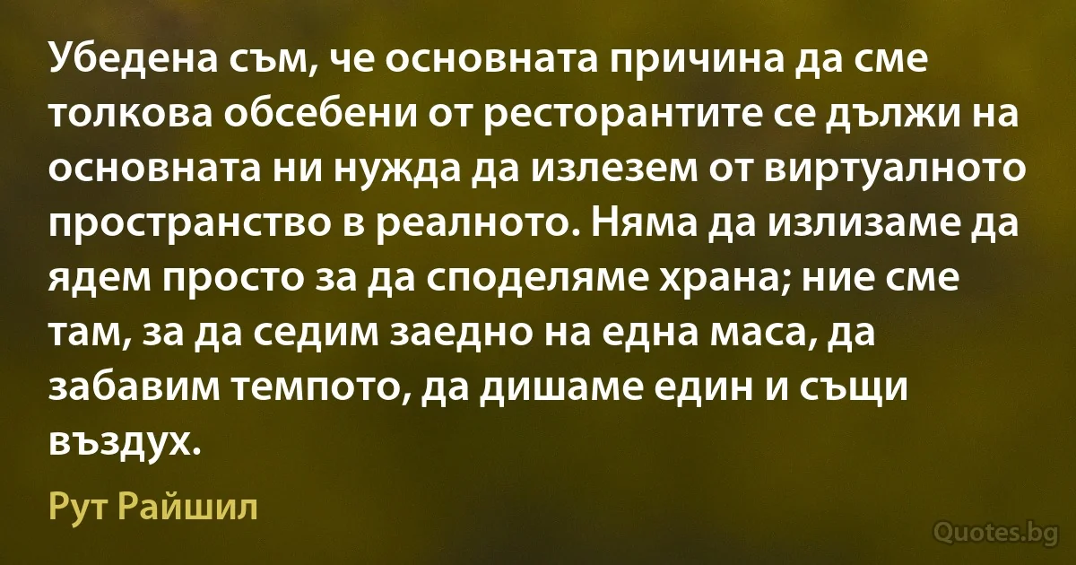 Убедена съм, че основната причина да сме толкова обсебени от ресторантите се дължи на основната ни нужда да излезем от виртуалното пространство в реалното. Няма да излизаме да ядем просто за да споделяме храна; ние сме там, за да седим заедно на една маса, да забавим темпото, да дишаме един и същи въздух. (Рут Райшил)