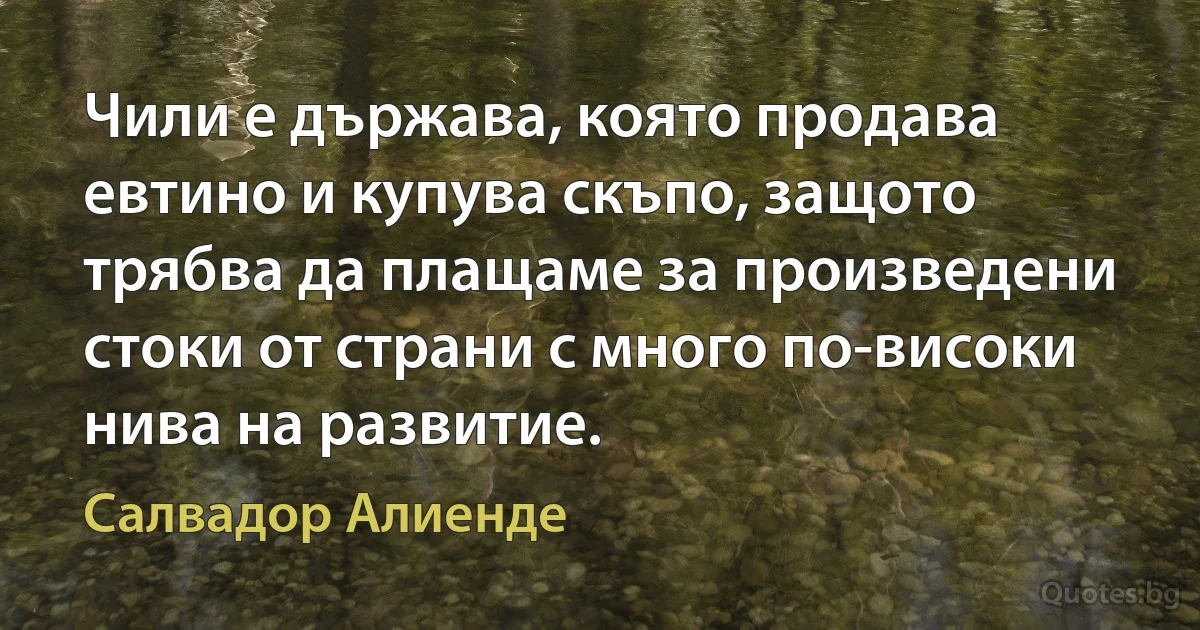 Чили е държава, която продава евтино и купува скъпо, защото трябва да плащаме за произведени стоки от страни с много по-високи нива на развитие. (Салвадор Алиенде)