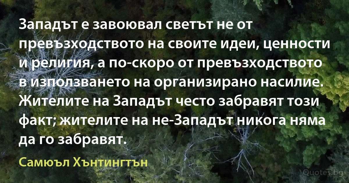 Западът е завоювал светът не от превъзходството на своите идеи, ценности и религия, а по-скоро от превъзходството в използването на организирано насилие. Жителите на Западът често забравят този факт; жителите на не-Западът никога няма да го забравят. (Самюъл Хънтингтън)