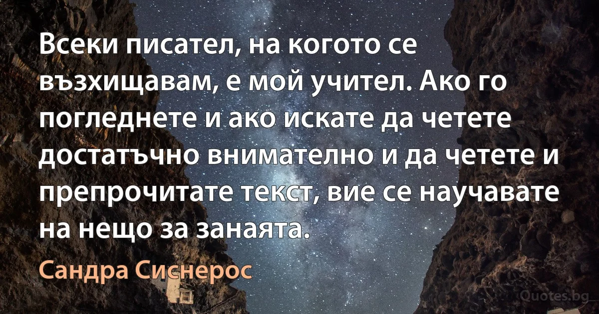 Всеки писател, на когото се възхищавам, е мой учител. Ако го погледнете и ако искате да четете достатъчно внимателно и да четете и препрочитате текст, вие се научавате на нещо за занаята. (Сандра Сиснерос)