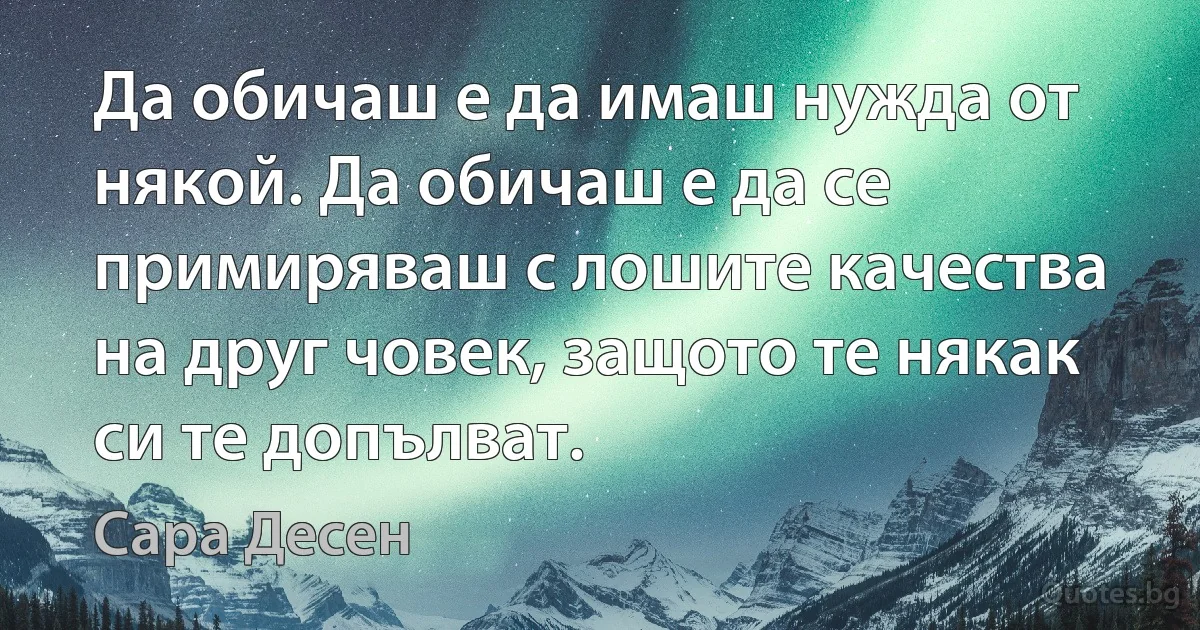 Да обичаш е да имаш нужда от някой. Да обичаш е да се примиряваш с лошите качества на друг човек, защото те някак си те допълват. (Сара Десен)