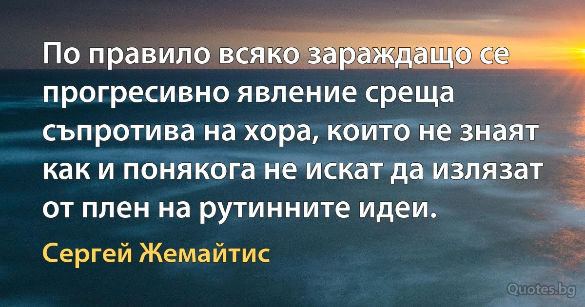 По правило всяко зараждащо се прогресивно явление среща съпротива на хора, които не знаят как и понякога не искат да излязат от плен на рутинните идеи. (Сергей Жемайтис)