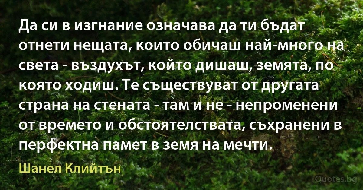 Да си в изгнание означава да ти бъдат отнети нещата, които обичаш най-много на света - въздухът, който дишаш, земята, по която ходиш. Те съществуват от другата страна на стената - там и не - непроменени от времето и обстоятелствата, съхранени в перфектна памет в земя на мечти. (Шанел Клийтън)