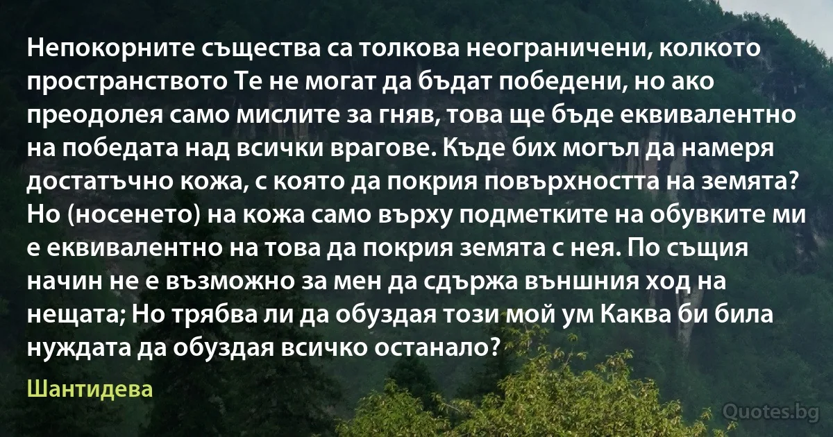 Непокорните същества са толкова неограничени, колкото пространството Те не могат да бъдат победени, но ако преодолея само мислите за гняв, това ще бъде еквивалентно на победата над всички врагове. Къде бих могъл да намеря достатъчно кожа, с която да покрия повърхността на земята? Но (носенето) на кожа само върху подметките на обувките ми е еквивалентно на това да покрия земята с нея. По същия начин не е възможно за мен да сдържа външния ход на нещата; Но трябва ли да обуздая този мой ум Каква би била нуждата да обуздая всичко останало? (Шантидева)