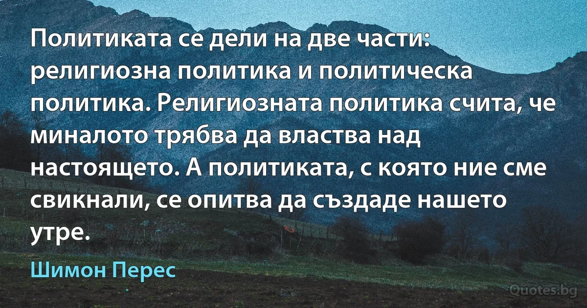 Политиката се дели на две части: религиозна политика и политическа политика. Религиозната политика счита, че миналото трябва да властва над настоящето. А политиката, с която ние сме свикнали, се опитва да създаде нашето утре. (Шимон Перес)