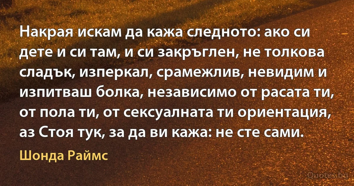 Накрая искам да кажа следното: ако си дете и си там, и си закръглен, не толкова сладък, изперкал, срамежлив, невидим и изпитваш болка, независимо от расата ти, от пола ти, от сексуалната ти ориентация, аз Стоя тук, за да ви кажа: не сте сами. (Шонда Раймс)