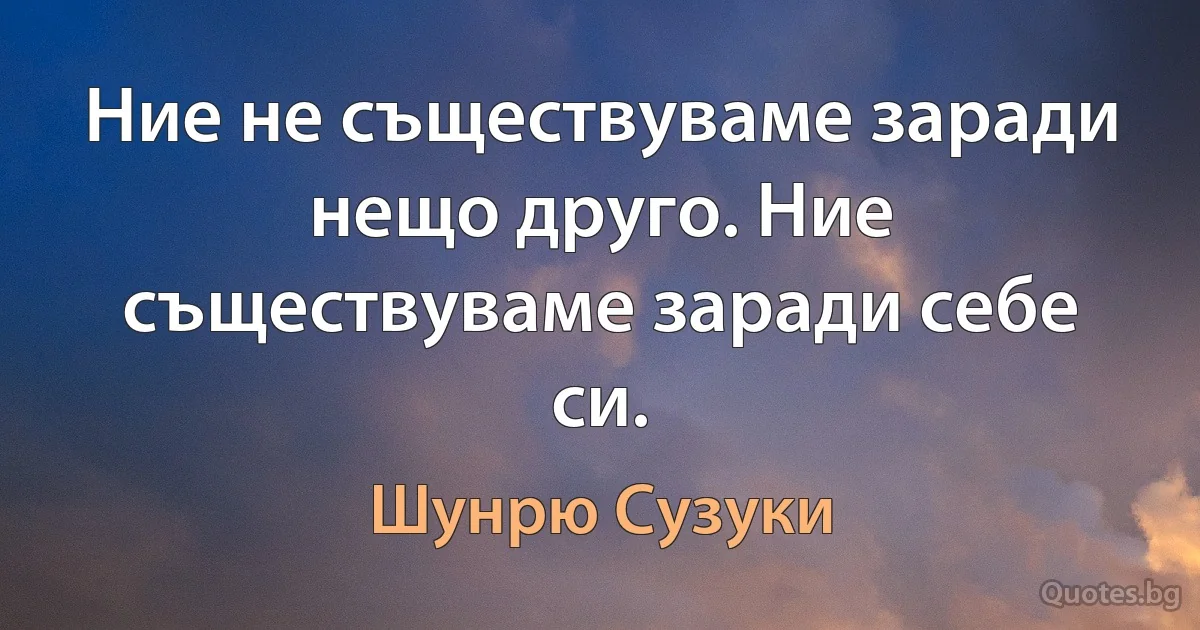 Ние не съществуваме заради нещо друго. Ние съществуваме заради себе си. (Шунрю Сузуки)