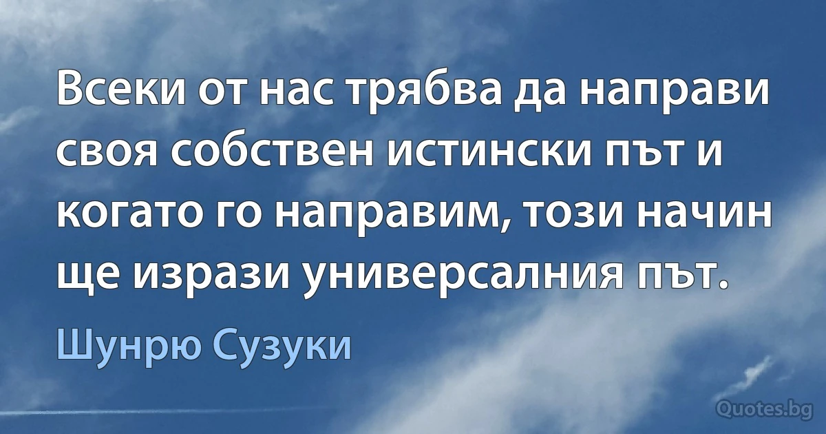 Всеки от нас трябва да направи своя собствен истински път и когато го направим, този начин ще изрази универсалния път. (Шунрю Сузуки)