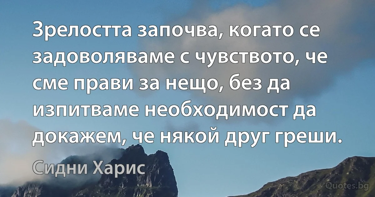 Зрелостта започва, когато се задоволяваме с чувството, че сме прави за нещо, без да изпитваме необходимост да докажем, че някой друг греши. (Сидни Харис)