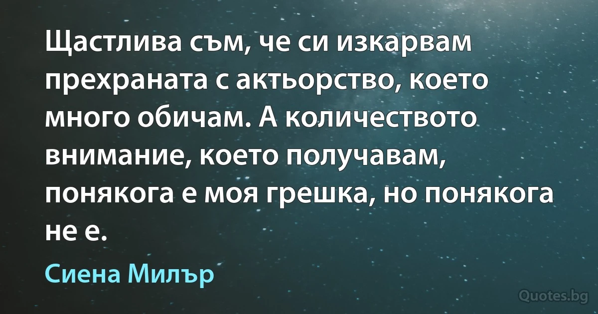 Щастлива съм, че си изкарвам прехраната с актьорство, което много обичам. А количеството внимание, което получавам, понякога е моя грешка, но понякога не е. (Сиена Милър)