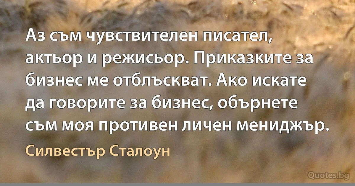 Аз съм чувствителен писател, актьор и режисьор. Приказките за бизнес ме отблъскват. Ако искате да говорите за бизнес, обърнете съм моя противен личен мениджър. (Силвестър Сталоун)