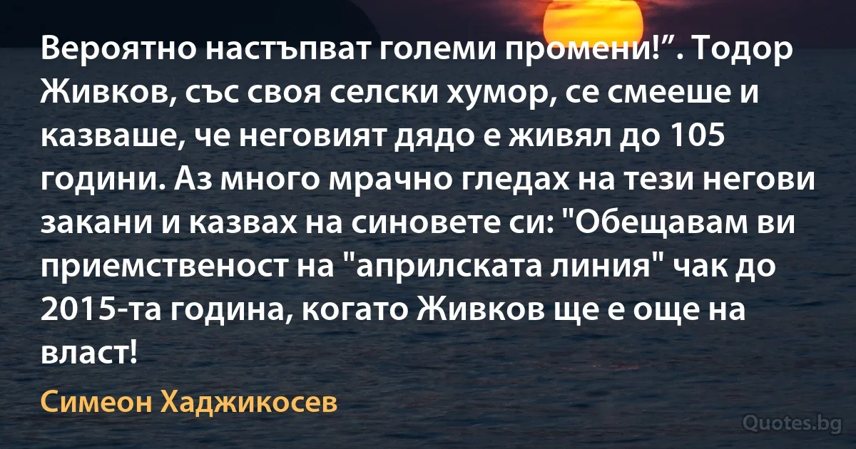 Вероятно настъпват големи промени!”. Тодор Живков, със своя селски хумор, се смееше и казваше, че неговият дядо е живял до 105 години. Аз много мрачно гледах на тези негови закани и казвах на синовете си: "Обещавам ви приемственост на "априлската линия" чак до 2015-та година, когато Живков ще е още на власт! (Симеон Хаджикосев)