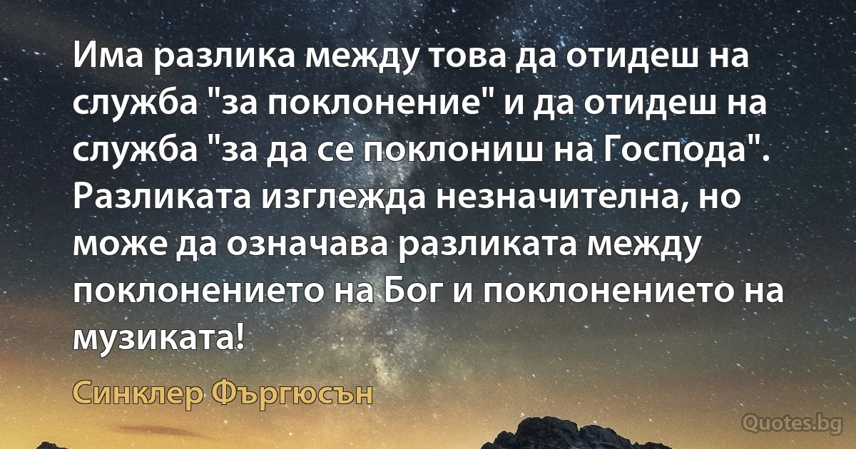 Има разлика между това да отидеш на служба "за поклонение" и да отидеш на служба "за да се поклониш на Господа". Разликата изглежда незначителна, но може да означава разликата между поклонението на Бог и поклонението на музиката! (Синклер Фъргюсън)