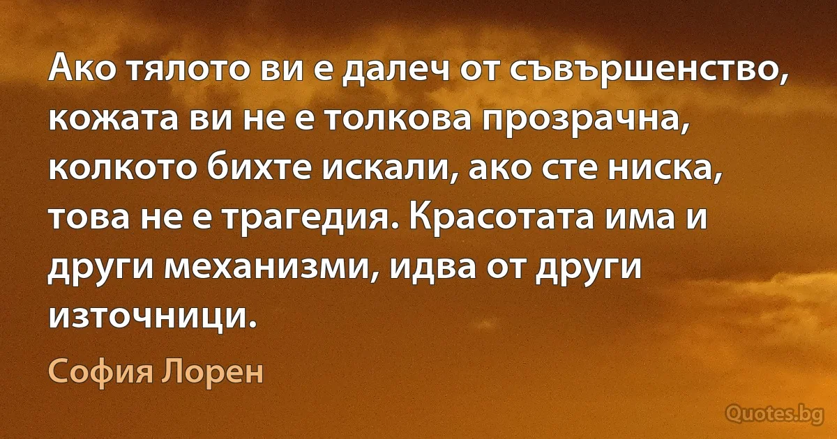 Ако тялото ви е далеч от съвършенство, кожата ви не е толкова прозрачна, колкото бихте искали, ако сте ниска, това не е трагедия. Красотата има и други механизми, идва от други източници. (София Лорен)