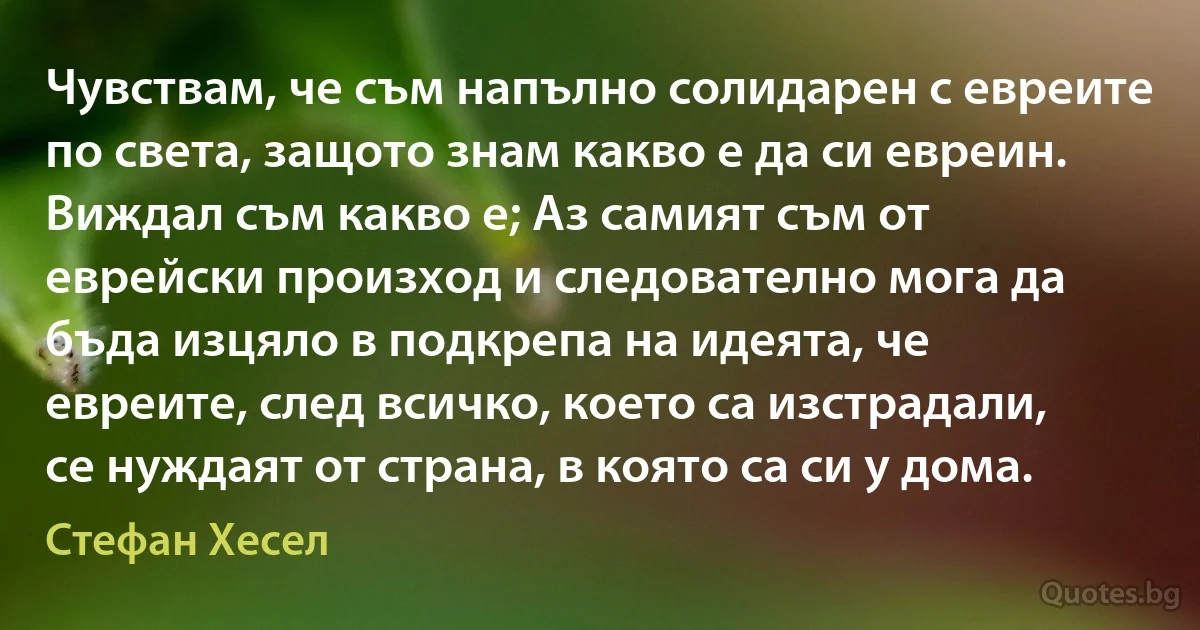 Чувствам, че съм напълно солидарен с евреите по света, защото знам какво е да си евреин. Виждал съм какво е; Аз самият съм от еврейски произход и следователно мога да бъда изцяло в подкрепа на идеята, че евреите, след всичко, което са изстрадали, се нуждаят от страна, в която са си у дома. (Стефан Хесел)