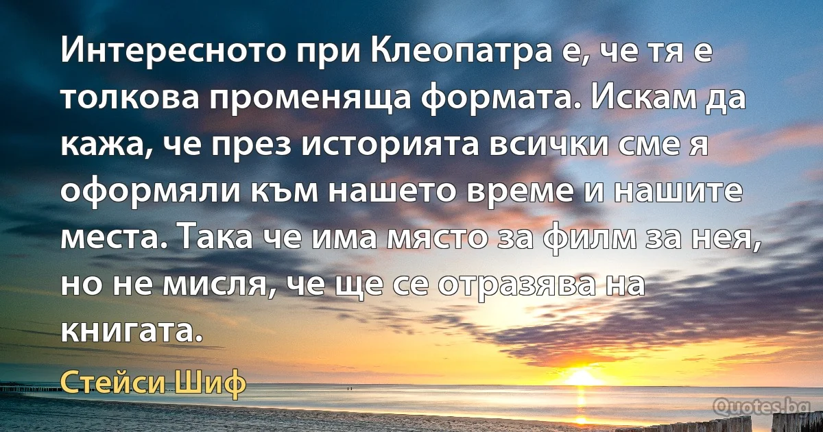 Интересното при Клеопатра е, че тя е толкова променяща формата. Искам да кажа, че през историята всички сме я оформяли към нашето време и нашите места. Така че има място за филм за нея, но не мисля, че ще се отразява на книгата. (Стейси Шиф)