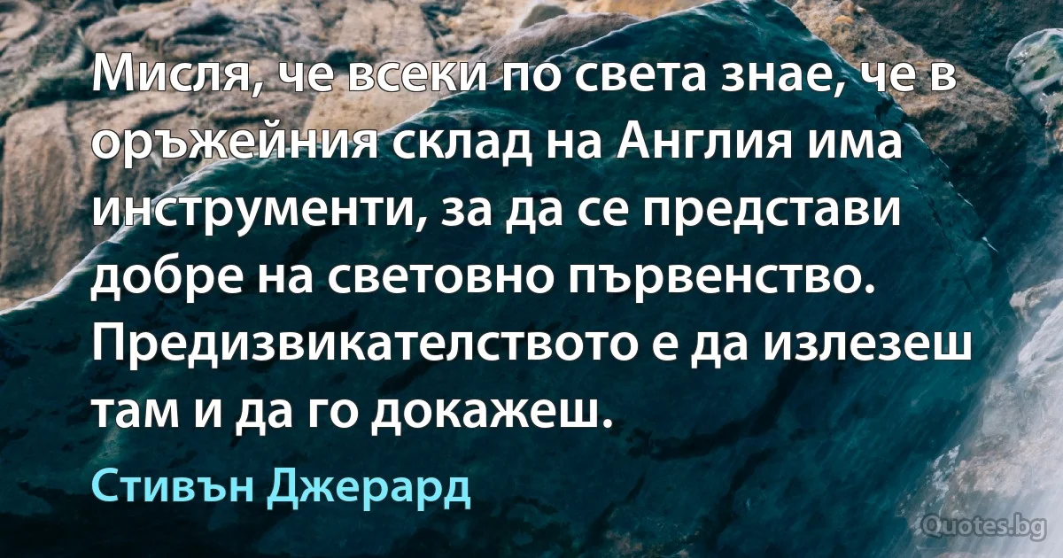 Мисля, че всеки по света знае, че в оръжейния склад на Англия има инструменти, за да се представи добре на световно първенство. Предизвикателството е да излезеш там и да го докажеш. (Стивън Джерард)