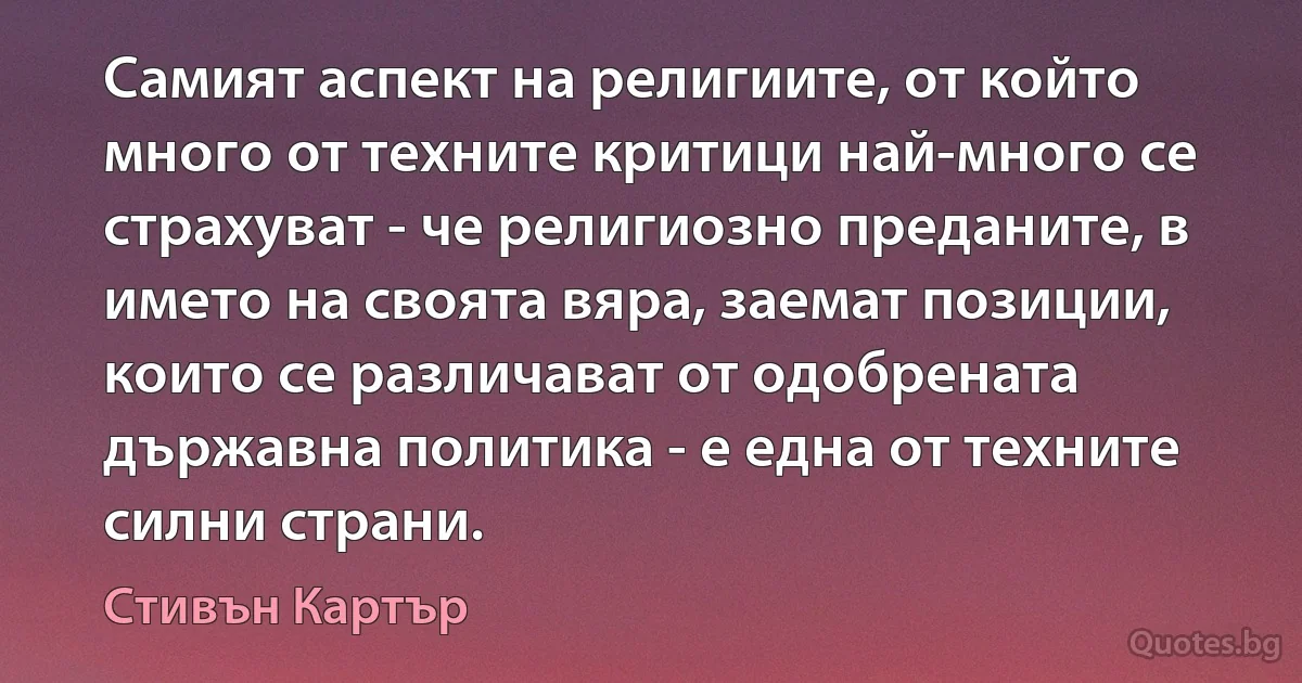 Самият аспект на религиите, от който много от техните критици най-много се страхуват - че религиозно преданите, в името на своята вяра, заемат позиции, които се различават от одобрената държавна политика - е една от техните силни страни. (Стивън Картър)