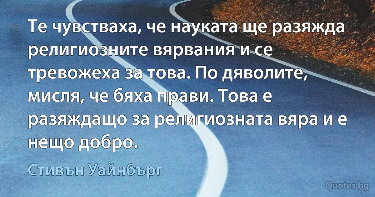 Те чувстваха, че науката ще разяжда религиозните вярвания и се тревожеха за това. По дяволите, мисля, че бяха прави. Това е разяждащо за религиозната вяра и е нещо добро. (Стивън Уайнбърг)