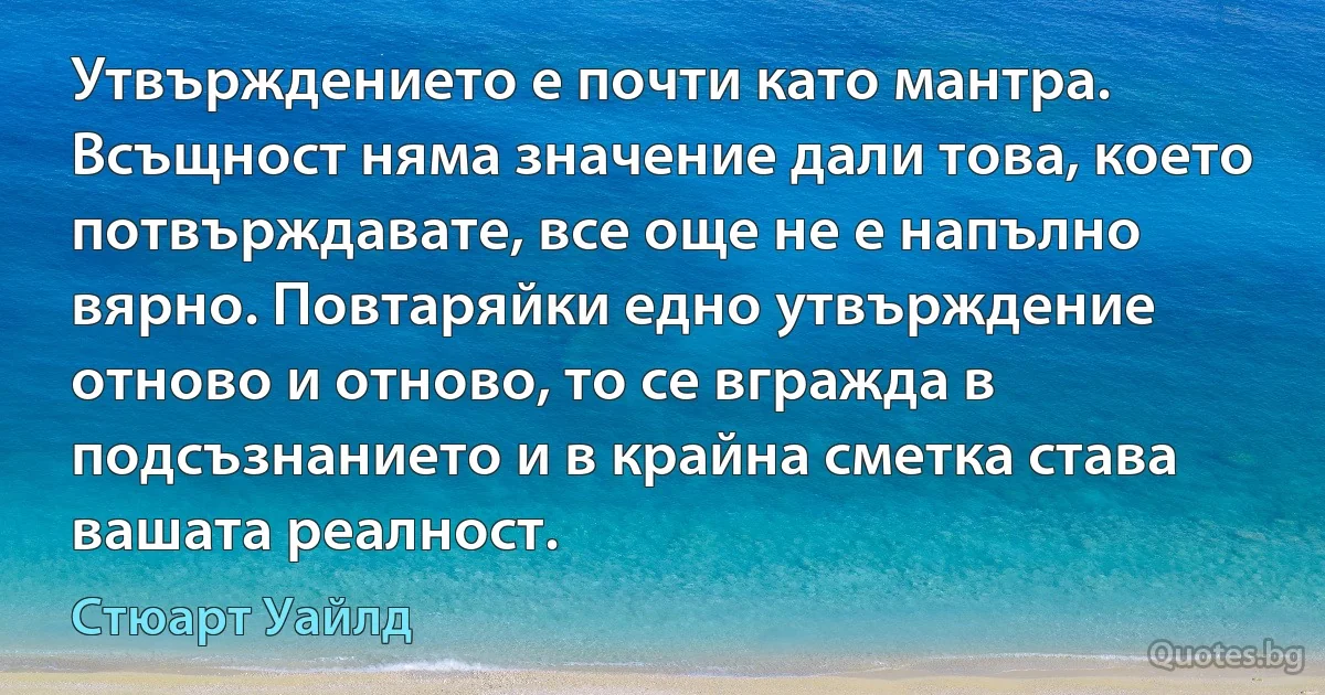 Утвърждението е почти като мантра. Всъщност няма значение дали това, което потвърждавате, все още не е напълно вярно. Повтаряйки едно утвърждение отново и отново, то се вгражда в подсъзнанието и в крайна сметка става вашата реалност. (Стюарт Уайлд)