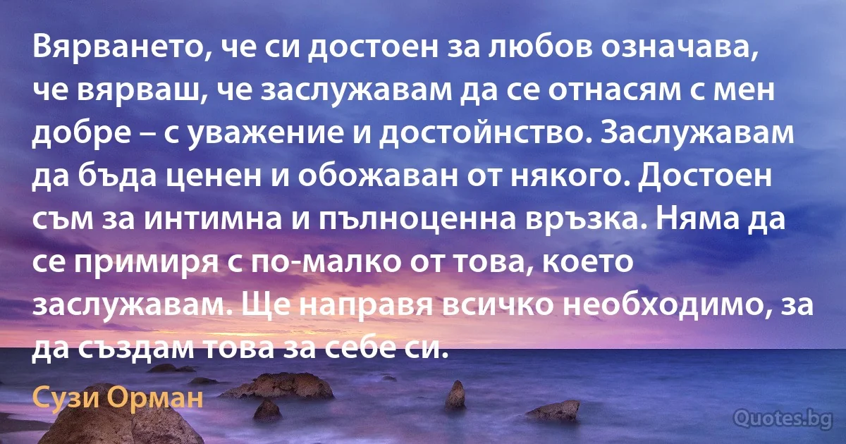 Вярването, че си достоен за любов означава, че вярваш, че заслужавам да се отнасям с мен добре – с уважение и достойнство. Заслужавам да бъда ценен и обожаван от някого. Достоен съм за интимна и пълноценна връзка. Няма да се примиря с по-малко от това, което заслужавам. Ще направя всичко необходимо, за да създам това за себе си. (Сузи Орман)