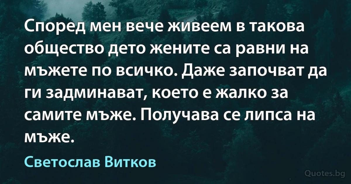 Според мен вече живеем в такова общество дето жените са равни на мъжете по всичко. Даже започват да ги задминават, което е жалко за самите мъже. Получава се липса на мъже. (Светослав Витков)