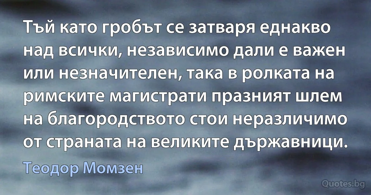 Тъй като гробът се затваря еднакво над всички, независимо дали е важен или незначителен, така в ролката на римските магистрати празният шлем на благородството стои неразличимо от страната на великите държавници. (Теодор Момзен)