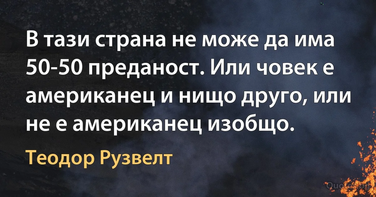 В тази страна не може да има 50-50 преданост. Или човек е американец и нищо друго, или не е американец изобщо. (Теодор Рузвелт)