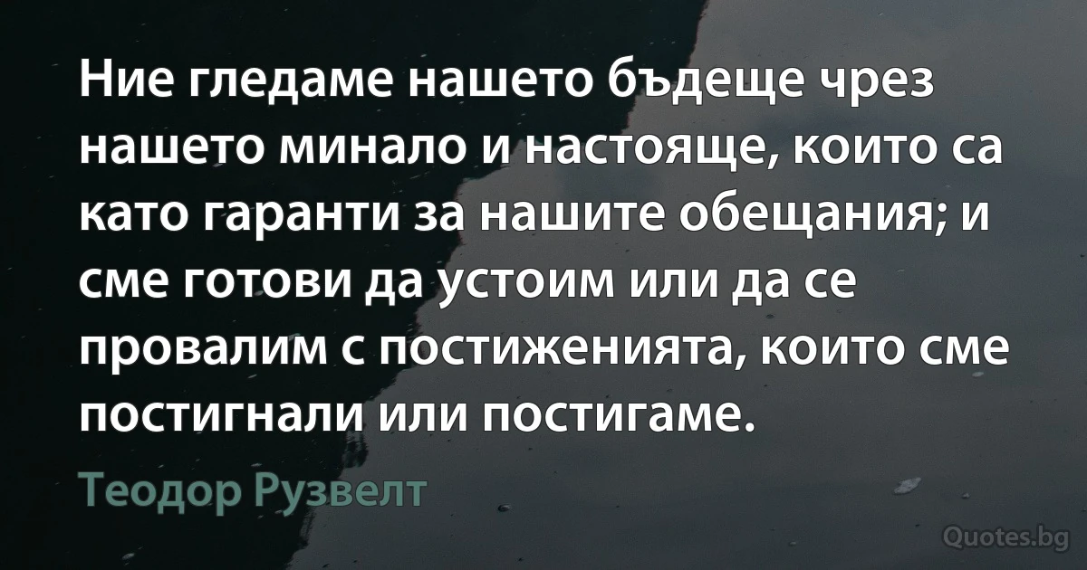 Ние гледаме нашето бъдеще чрез нашето минало и настояще, които са като гаранти за нашите обещания; и сме готови да устоим или да се провалим с постиженията, които сме постигнали или постигаме. (Теодор Рузвелт)