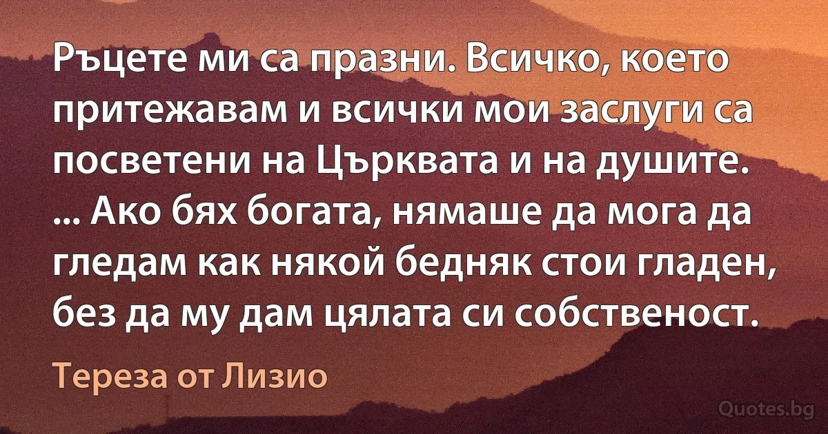 Ръцете ми са празни. Всичко, което притежавам и всички мои заслуги са посветени на Църквата и на душите. ... Ако бях богата, нямаше да мога да гледам как някой бедняк стои гладен, без да му дам цялата си собственост. (Тереза от Лизио)