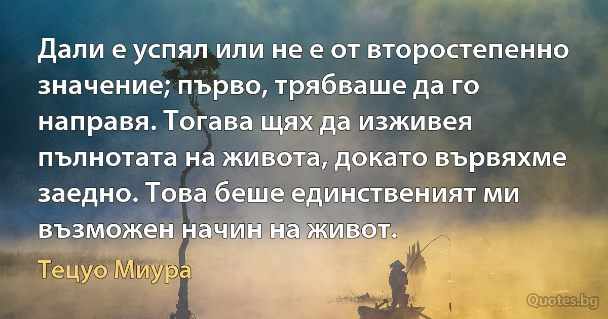 Дали е успял или не е от второстепенно значение; първо, трябваше да го направя. Тогава щях да изживея пълнотата на живота, докато вървяхме заедно. Това беше единственият ми възможен начин на живот. (Тецуо Миура)