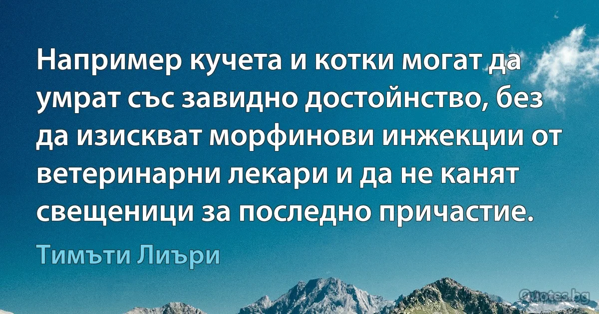 Например кучета и котки могат да умрат със завидно достойнство, без да изискват морфинови инжекции от ветеринарни лекари и да не канят свещеници за последно причастие. (Тимъти Лиъри)