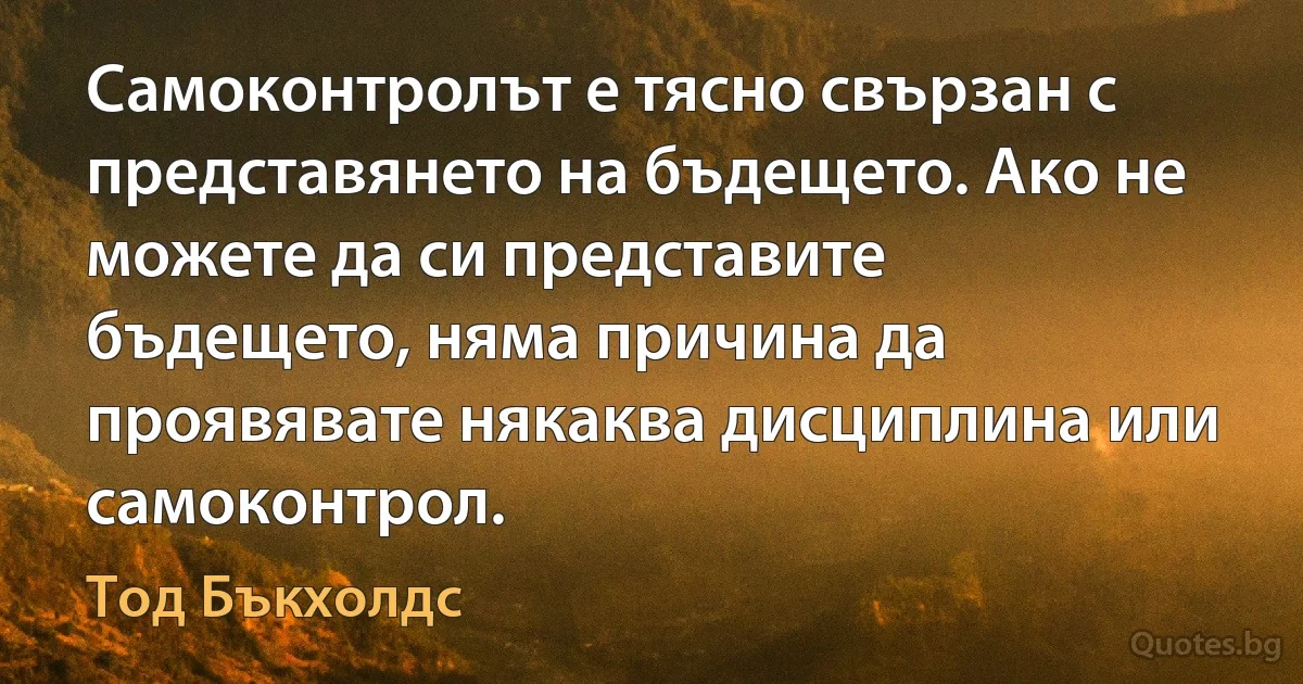 Самоконтролът е тясно свързан с представянето на бъдещето. Ако не можете да си представите бъдещето, няма причина да проявявате някаква дисциплина или самоконтрол. (Тод Бъкхолдс)