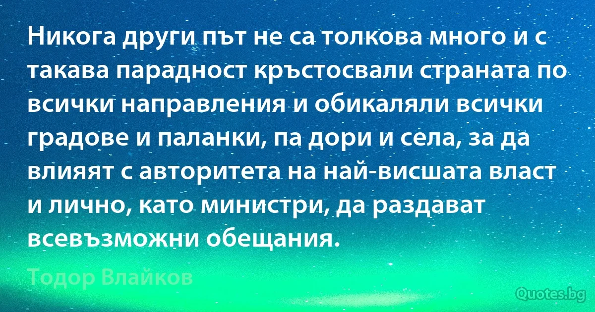 Никога други път не са толкова много и с такава парадност кръстосвали страната по всички направления и обикаляли всички градове и паланки, па дори и села, за да влияят с авторитета на най-висшата власт и лично, като министри, да раздават всевъзможни обещания. (Тодор Влайков)