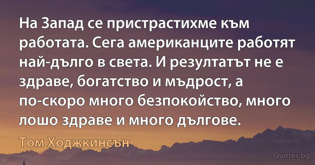 На Запад се пристрастихме към работата. Сега американците работят най-дълго в света. И резултатът не е здраве, богатство и мъдрост, а по-скоро много безпокойство, много лошо здраве и много дългове. (Том Ходжкинсън)