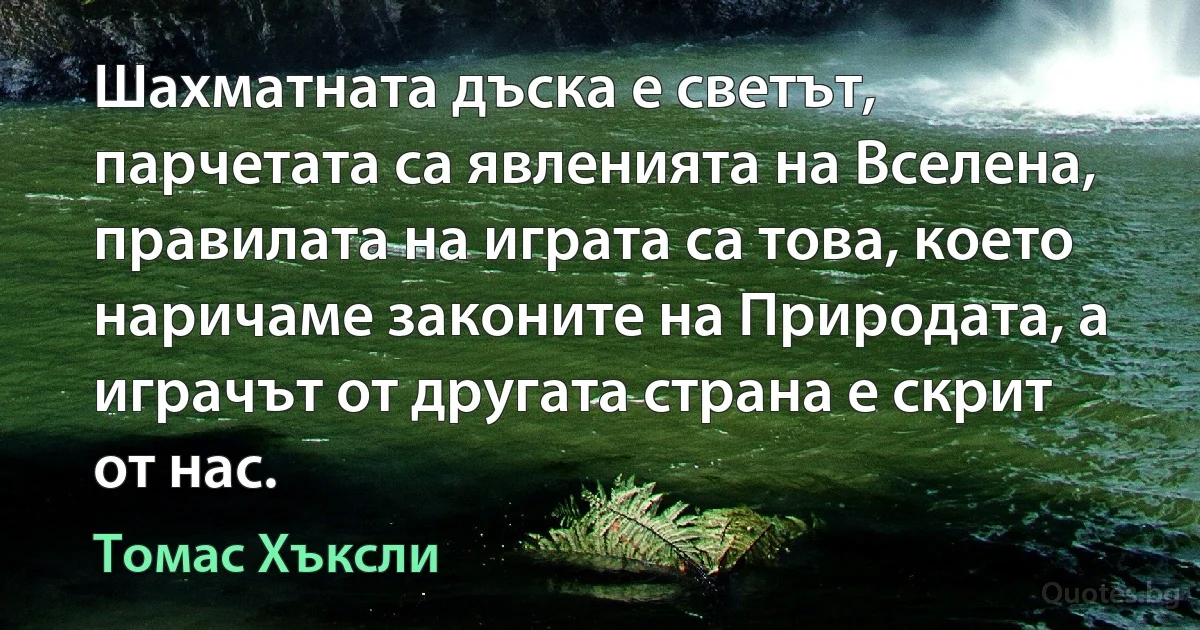 Шахматната дъска е светът, парчетата са явленията на Вселена, правилата на играта са това, което наричаме законите на Природата, а играчът от другата страна е скрит от нас. (Томас Хъксли)