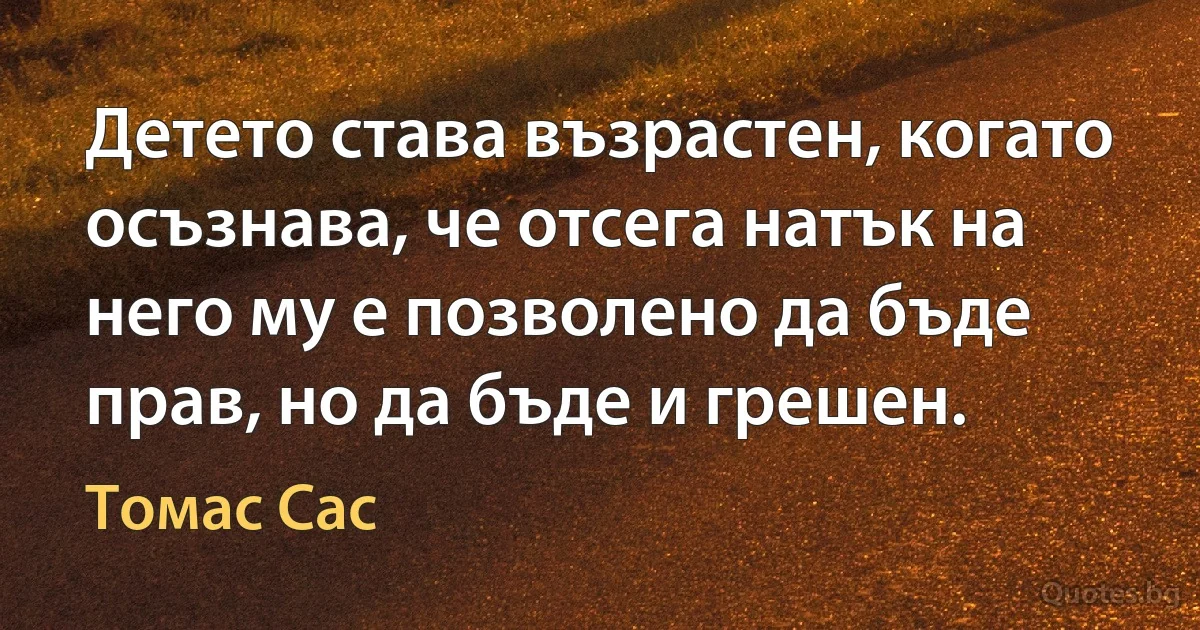 Детето става възрастен, когато осъзнава, че отсега натък на него му е позволено да бъде прав, но да бъде и грешен. (Томас Сас)