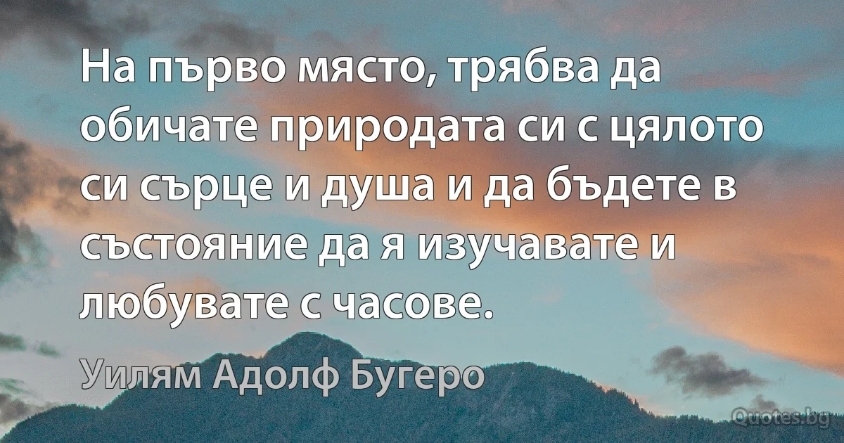 На първо място, трябва да обичате природата си с цялото си сърце и душа и да бъдете в състояние да я изучавате и любувате с часове. (Уилям Адолф Бугеро)