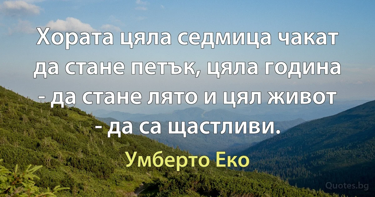 Хората цяла седмица чакат да стане петък, цяла година - да стане лято и цял живот - да са щастливи. (Умберто Еко)