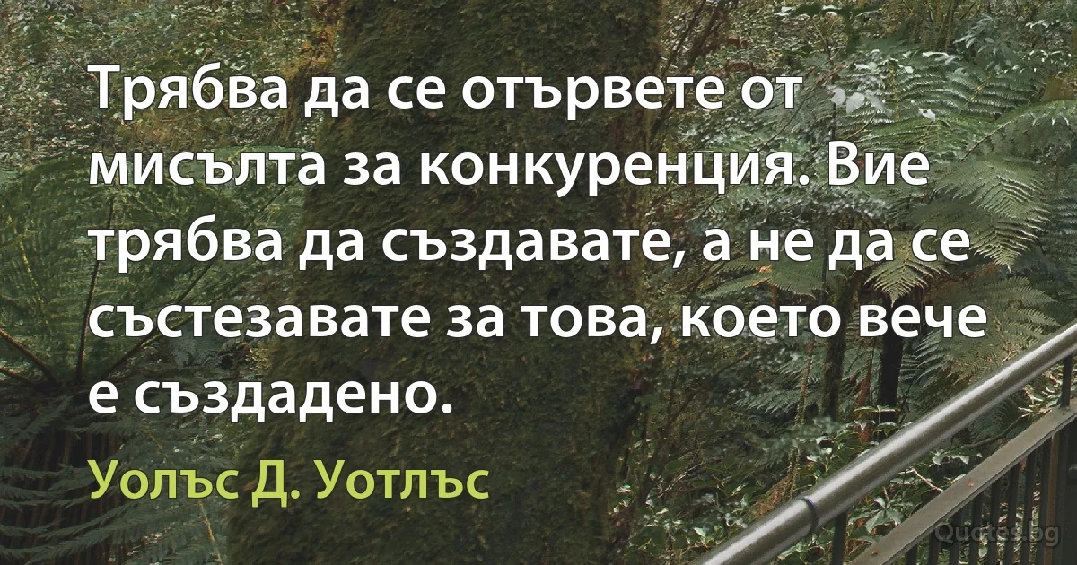 Трябва да се отървете от мисълта за конкуренция. Вие трябва да създавате, а не да се състезавате за това, което вече е създадено. (Уолъс Д. Уотлъс)