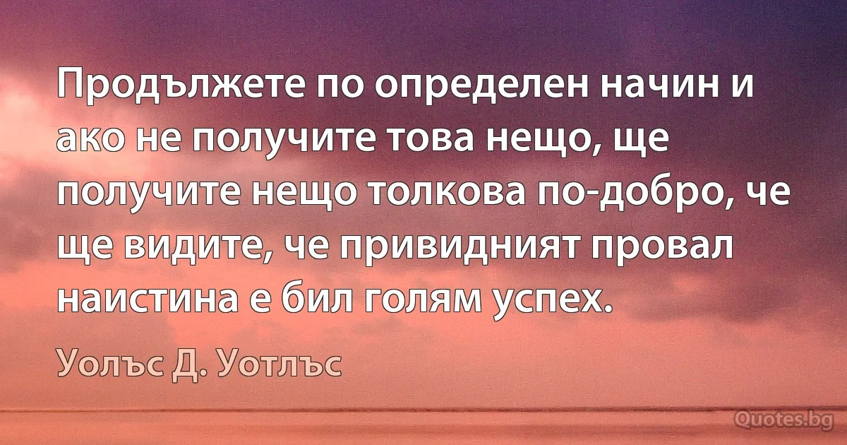 Продължете по определен начин и ако не получите това нещо, ще получите нещо толкова по-добро, че ще видите, че привидният провал наистина е бил голям успех. (Уолъс Д. Уотлъс)