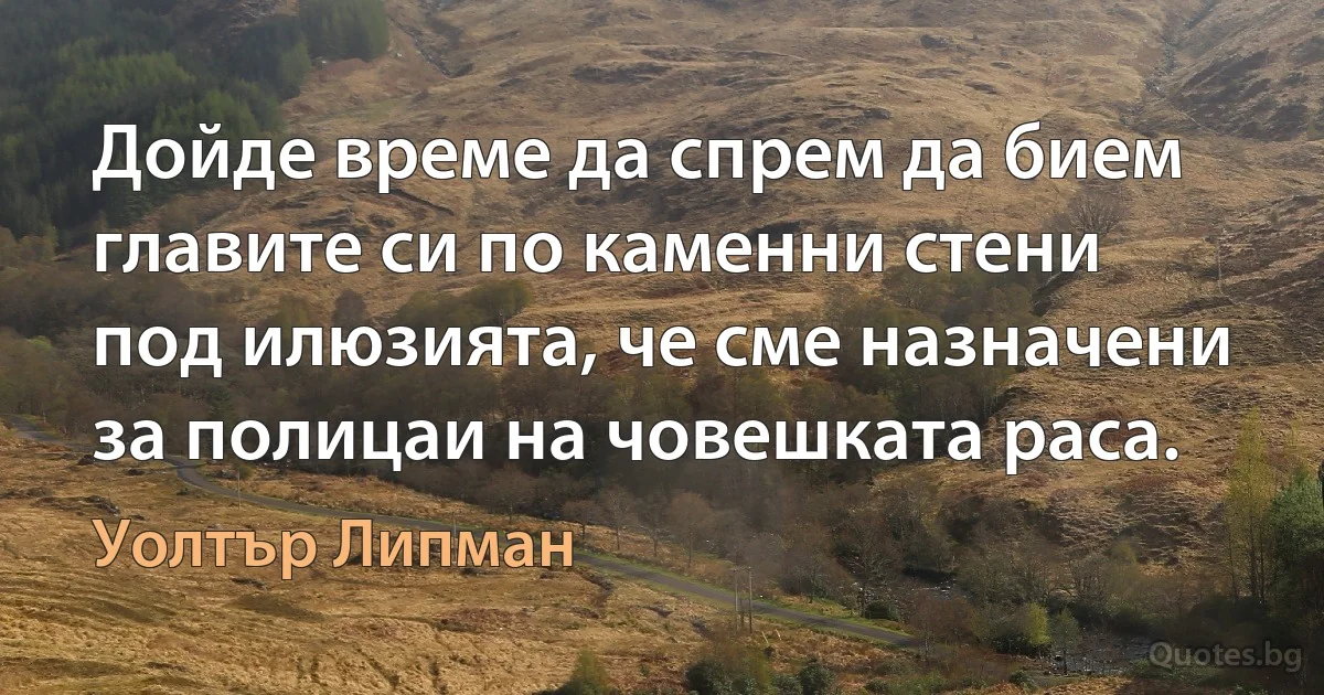 Дойде време да спрем да бием главите си по каменни стени под илюзията, че сме назначени за полицаи на човешката раса. (Уолтър Липман)