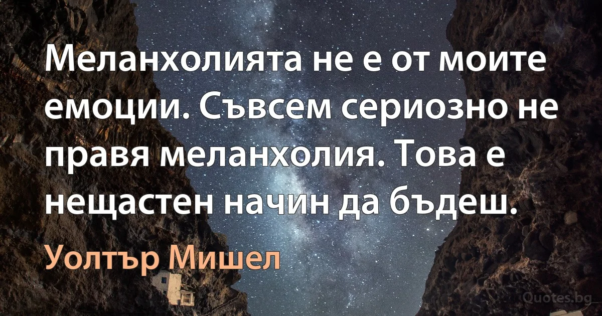 Меланхолията не е от моите емоции. Съвсем сериозно не правя меланхолия. Това е нещастен начин да бъдеш. (Уолтър Мишел)