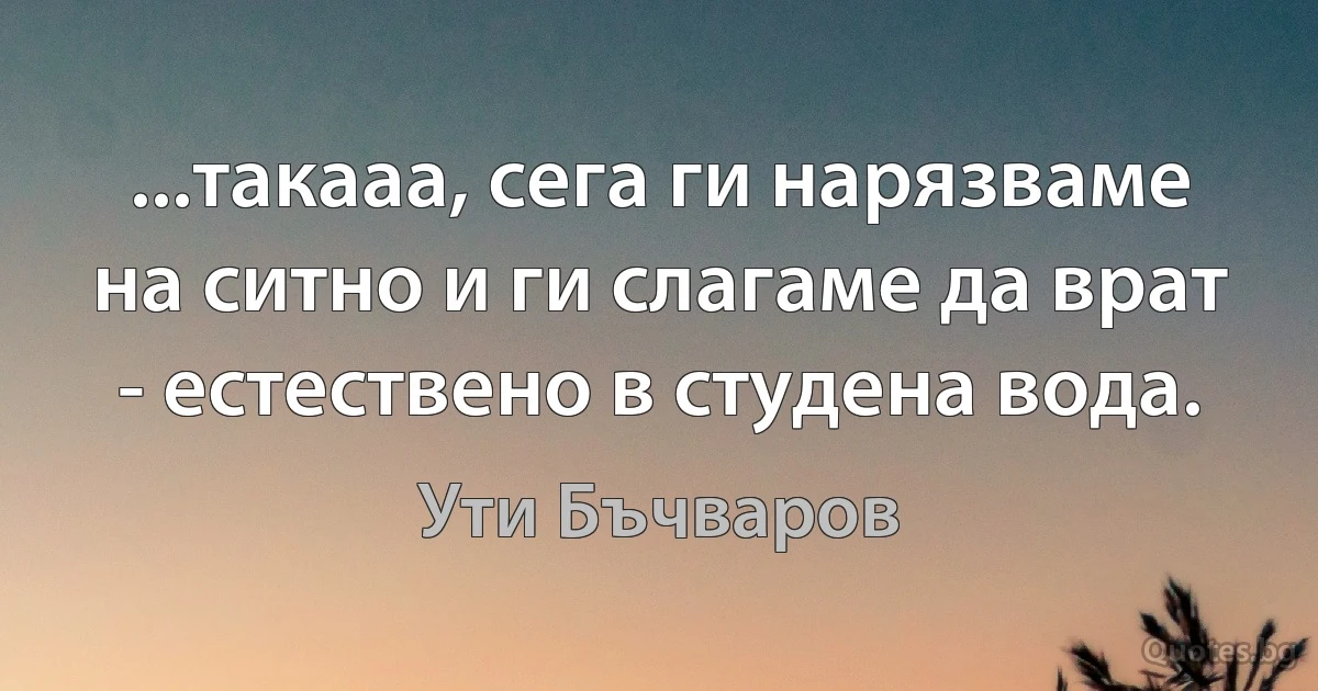 ...такааа, сега ги нарязваме на ситно и ги слагаме да врат - естествено в студена вода. (Ути Бъчваров)