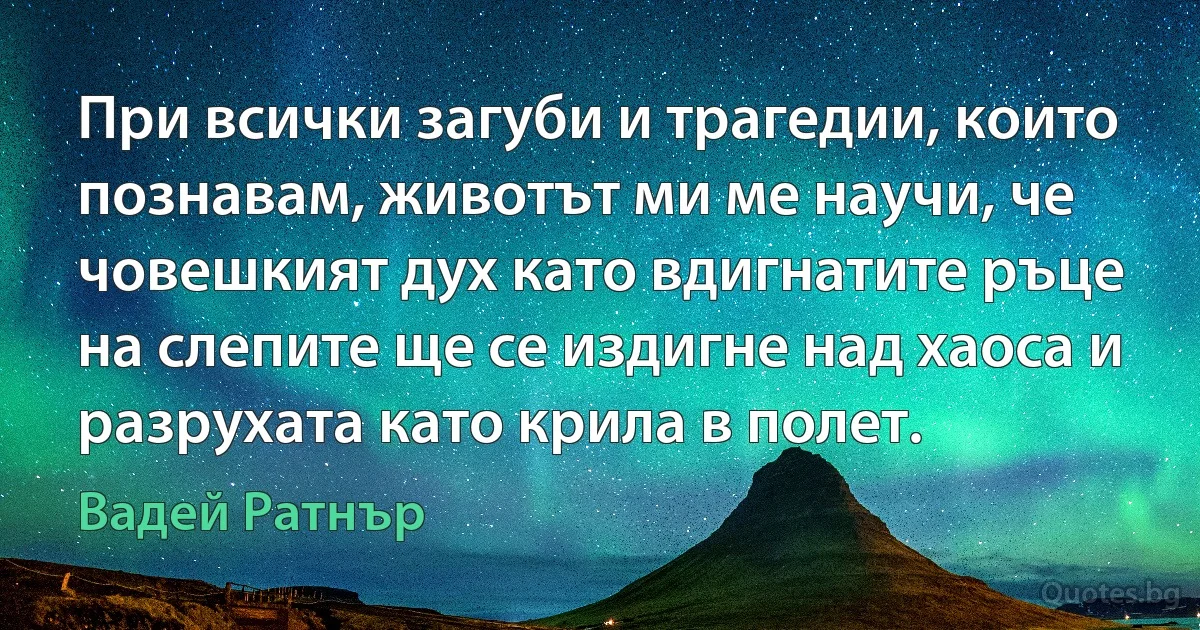 При всички загуби и трагедии, които познавам, животът ми ме научи, че човешкият дух като вдигнатите ръце на слепите ще се издигне над хаоса и разрухата като крила в полет. (Вадей Ратнър)