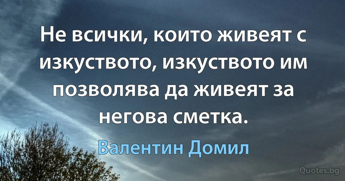 Не всички, които живеят с изкуството, изкуството им позволява да живеят за негова сметка. (Валентин Домил)