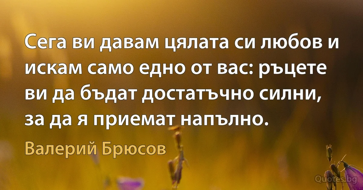 Сега ви давам цялата си любов и искам само едно от вас: ръцете ви да бъдат достатъчно силни, за да я приемат напълно. (Валерий Брюсов)